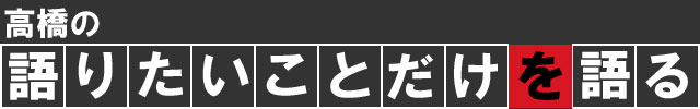 高橋の語りたいことだけを語る